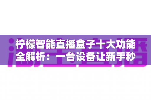柠檬智能直播盒子十大功能全解析:一台设备让新手秒变专业主播 柠檬智能直播盒子十大功能全解析:一台设备让新手秒变专业主播