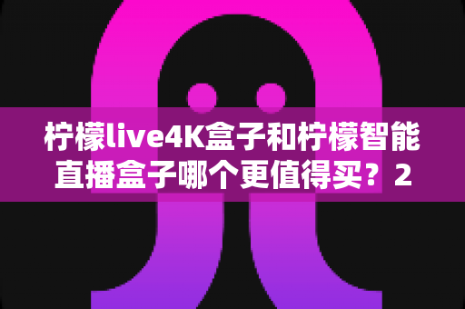 柠檬live4K盒子和柠檬智能直播盒子哪个更值得买？2025年最全选购指南深度解析