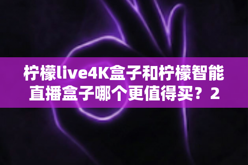 柠檬live4K盒子和柠檬智能直播盒子哪个更值得买？2025年最全选购指南深度解析