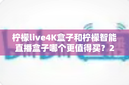 柠檬live4K盒子和柠檬智能直播盒子哪个更值得买？2025年最全选购指南深度解析