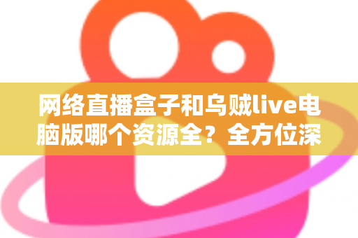 网络直播盒子和乌贼live电脑版哪个资源全?全方位深度对比帮你选出最适合的观看方案 网络直播盒子和乌贼live电脑版哪个资源全?全方位深度对比帮你选出最适合的观看方案