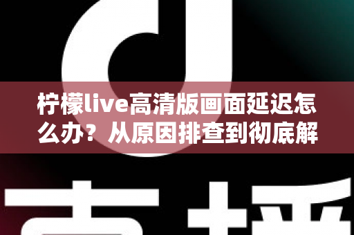 柠檬live高清版画面延迟怎么办？从原因排查到彻底解决的完整指南