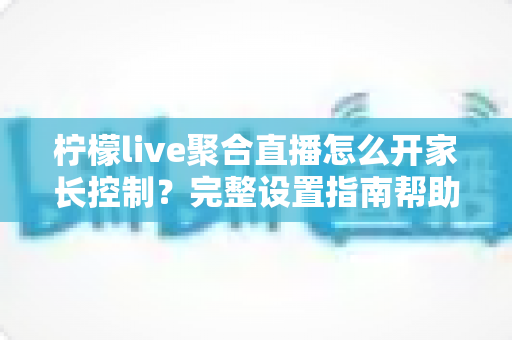 柠檬live聚合直播怎么开家长控制?完整设置指南帮助孩子安全观看直播 柠檬live聚合直播怎么开家长控制?完整设置指南帮助孩子安全观看直播