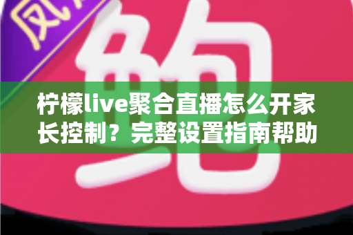 柠檬live聚合直播怎么开家长控制？完整设置指南帮助孩子安全观看直播