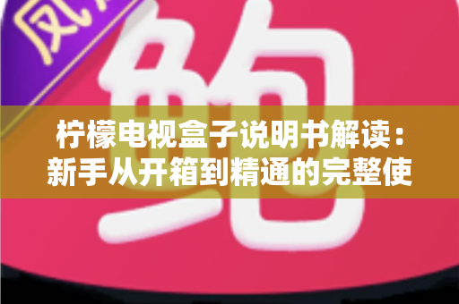 柠檬电视盒子说明书解读:新手从开箱到精通的完整使用指南 柠檬电视盒子说明书解读:新手从开箱到精通的完整使用指南