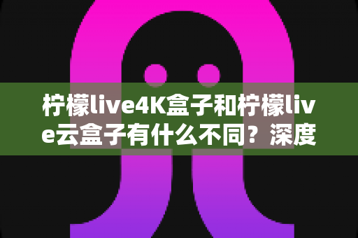 柠檬live4K盒子和柠檬live云盒子有什么不同？深度对比帮你选对不选贵