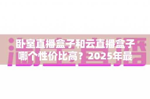 卧室直播盒子和云直播盒子哪个性价比高?2025年最全选购指南与深度对比分析 卧室直播盒子和云直播盒子哪个性价比高?2025年最全选购指南与深度对比分析