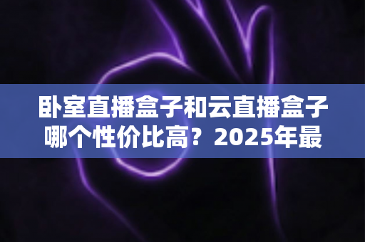 卧室直播盒子和云直播盒子哪个性价比高?2025年最全选购指南与深度对比分析 卧室直播盒子和云直播盒子哪个性价比高?2025年最全选购指南与深度对比分析