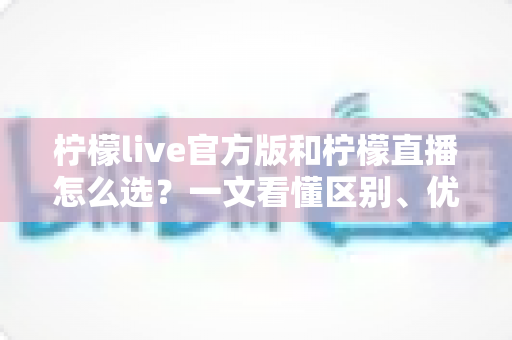 柠檬live官方版和柠檬直播怎么选?一文看懂区别、优劣与下载避坑全指南 柠檬live官方版和柠檬直播怎么选?一文看懂区别、优劣与下载避坑全指南