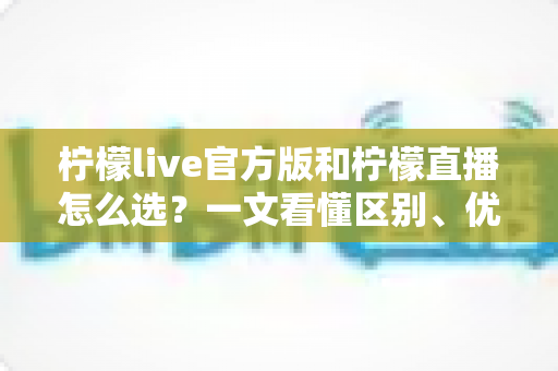 柠檬live官方版和柠檬直播怎么选?一文看懂区别、优劣与下载避坑全指南 柠檬live官方版和柠檬直播怎么选?一文看懂区别、优劣与下载避坑全指南
