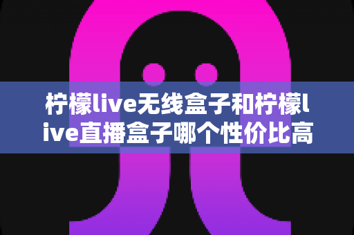 柠檬live无线盒子和柠檬live直播盒子哪个性价比高？2024最全真实对比评测，帮你选对不花冤枉钱