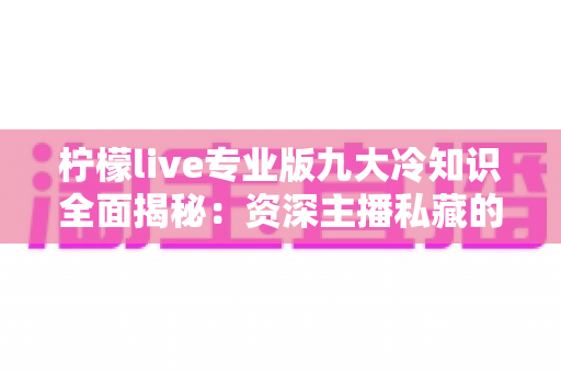 柠檬live专业版九大冷知识全面揭秘：资深主播私藏的隐藏功能与高效直播技巧指南