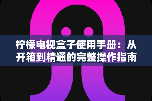 柠檬电视盒子使用手册:从开箱到精通的完整操作指南与实用技巧大全 柠檬电视盒子使用手册:从开箱到精通的完整操作指南与实用技巧大全