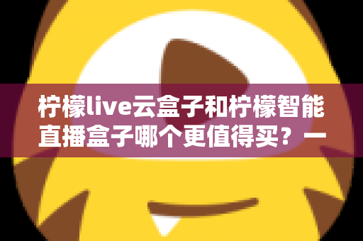 柠檬live云盒子和柠檬智能直播盒子哪个更值得买？一篇讲透的直播设备深度选购测评指南