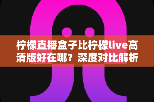柠檬直播盒子比柠檬live高清版好在哪？深度对比解析，帮你选对最适合自己的直播应用