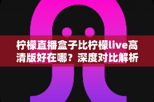 柠檬直播盒子比柠檬live高清版好在哪？深度对比解析，帮你选对最适合自己的直播应用
