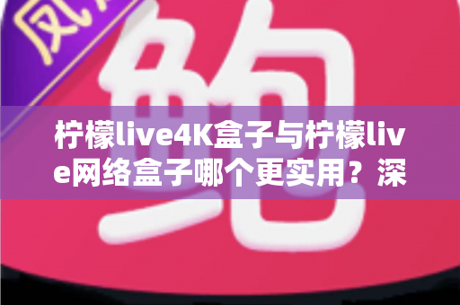 柠檬live4K盒子与柠檬live网络盒子哪个更实用？深度对比助你选购不踩坑