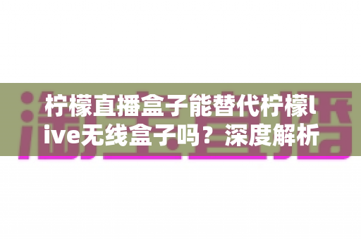 柠檬直播盒子能替代柠檬live无线盒子吗?深度解析两款设备的区别与选择指南 柠檬直播盒子能替代柠檬live无线盒子吗?深度解析两款设备的区别与选择指南