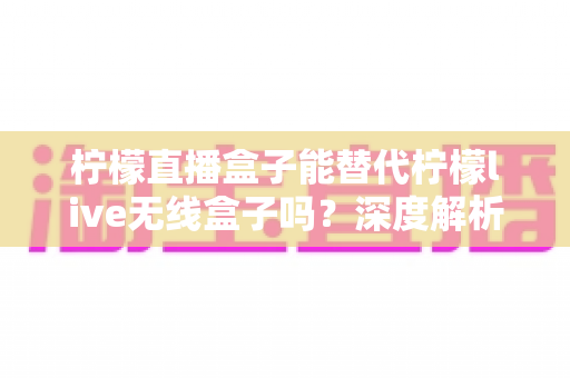 柠檬直播盒子能替代柠檬live无线盒子吗？深度解析两款设备的区别与选择指南