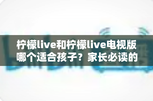 柠檬live和柠檬live电视版哪个适合孩子？家长必读的全面对比与选择指南