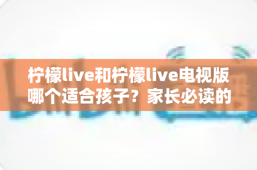 柠檬live和柠檬live电视版哪个适合孩子？家长必读的全面对比与选择指南