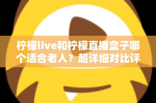 柠檬live和柠檬直播盒子哪个适合老人?超详细对比评测与家庭选购全攻略 柠檬live和柠檬直播盒子哪个适合老人?超详细对比评测与家庭选购全攻略