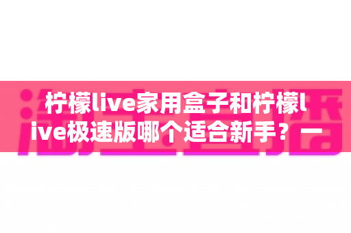 柠檬live家用盒子和柠檬live极速版哪个适合新手？一文看懂选型逻辑，直播起步少走弯路