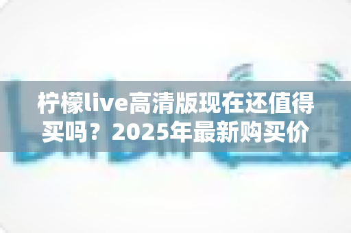 柠檬live高清版现在还值得买吗?2025年最新购买价值分析与真实体验评测 柠檬live高清版现在还值得买吗?2025年最新购买价值分析与真实体验评测