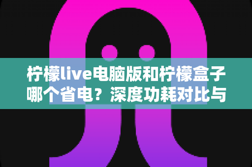 柠檬live电脑版和柠檬盒子哪个省电?深度功耗对比与实用省电指南 柠檬live电脑版和柠檬盒子哪个省电?深度功耗对比与实用省电指南