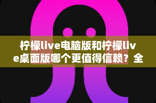 柠檬live电脑版和柠檬live桌面版哪个更值得信赖?全面对比与安全使用指南 柠檬live电脑版和柠檬live桌面版哪个更值得信赖?全面对比与安全使用指南