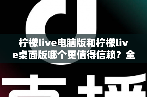 柠檬live电脑版和柠檬live桌面版哪个更值得信赖？全面对比与安全使用指南