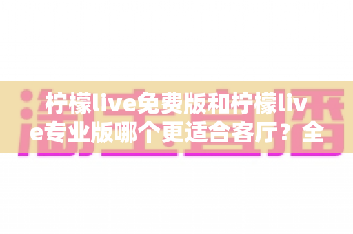 柠檬live免费版和柠檬live专业版哪个更适合客厅？全面对比帮你选出最佳方案