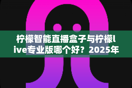 柠檬智能直播盒子与柠檬live专业版哪个好?2025年最新选购对比全攻略,帮你找到最适合的直播利器 柠檬智能直播盒子与柠檬live专业版哪个好?2025年最新选购对比全攻略,帮你找到最适合的直播利器