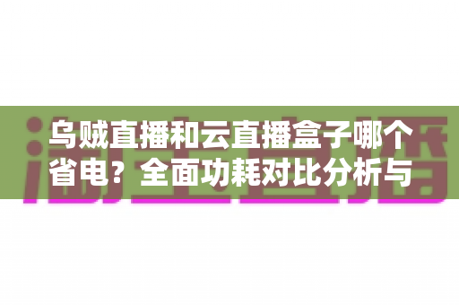 乌贼直播和云直播盒子哪个省电？全面功耗对比分析与省电选购指南