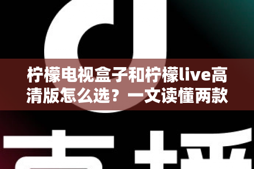 柠檬电视盒子和柠檬live高清版怎么选？一文读懂两款设备的差异与最佳选择