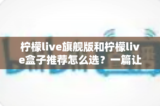 柠檬live旗舰版和柠檬live盒子推荐怎么选?一篇让你不再纠结的深度选购指南 柠檬live旗舰版和柠檬live盒子推荐怎么选?一篇让你不再纠结的深度选购指南