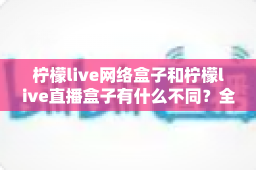 柠檬live网络盒子和柠檬live直播盒子有什么不同？全面解析两大产品的核心差异与选购建议