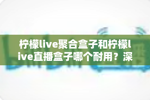 柠檬live聚合盒子和柠檬live直播盒子哪个耐用？深度对比分析与选购全攻略