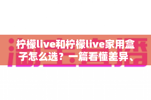 柠檬live和柠檬live家用盒子怎么选?一篇看懂差异、场景与性价比的终极选购指南 柠檬live和柠檬live家用盒子怎么选?一篇看懂差异、场景与性价比的终极选购指南