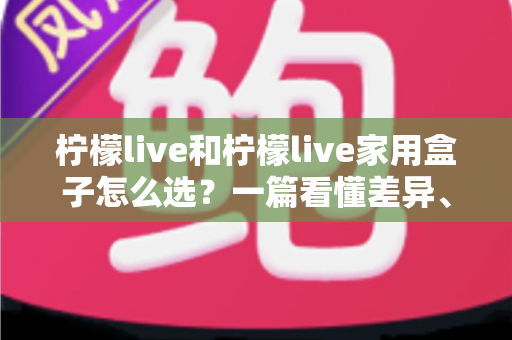 柠檬live和柠檬live家用盒子怎么选？一篇看懂差异、场景与性价比的终极选购指南