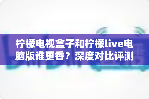柠檬电视盒子和柠檬live电脑版谁更香?深度对比评测帮你选对不纠结 柠檬电视盒子和柠檬live电脑版谁更香?深度对比评测帮你选对不纠结
