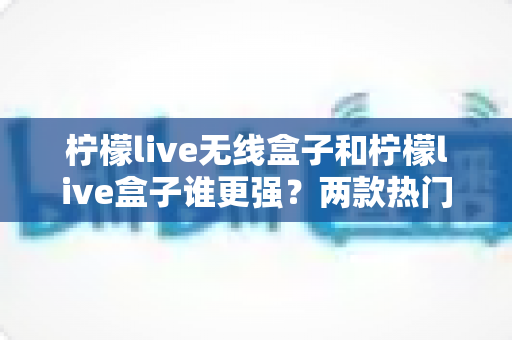 柠檬live无线盒子和柠檬live盒子谁更强?两款热门电视盒子深度对比评测,看完再买不踩坑 柠檬live无线盒子和柠檬live盒子谁更强?两款热门电视盒子深度对比评测,看完再买不踩坑