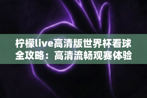 柠檬live高清版世界杯看球全攻略:高清流畅观赛体验一网打尽 柠檬live高清版世界杯看球全攻略:高清流畅观赛体验一网打尽