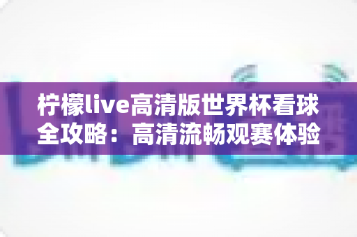 柠檬live高清版世界杯看球全攻略:高清流畅观赛体验一网打尽 柠檬live高清版世界杯看球全攻略:高清流畅观赛体验一网打尽