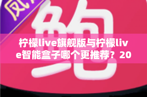 柠檬live旗舰版与柠檬live智能盒子哪个更推荐？2025最新选购指南：功能、体验与性价比全方位深度对比解析