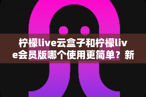柠檬live云盒子和柠檬live会员版哪个使用更简单？新手一看就懂的实用对比指南