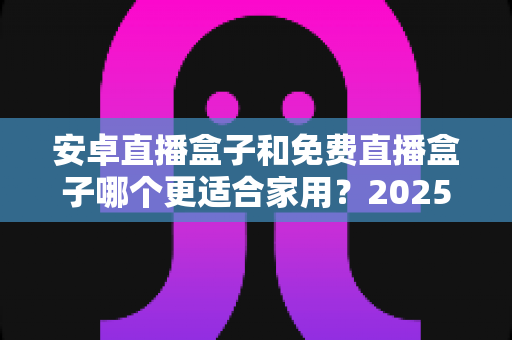安卓直播盒子和免费直播盒子哪个更适合家用？2025年家庭选购完全指南