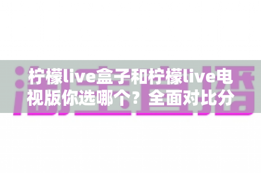 柠檬live盒子和柠檬live电视版你选哪个?全面对比分析与选购指南帮你做决定 柠檬live盒子和柠檬live电视版你选哪个?全面对比分析与选购指南帮你做决定