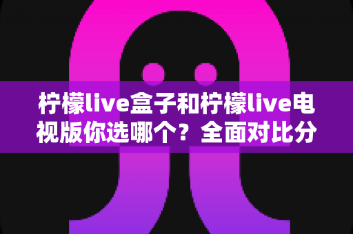 柠檬live盒子和柠檬live电视版你选哪个?全面对比分析与选购指南帮你做决定 柠檬live盒子和柠檬live电视版你选哪个?全面对比分析与选购指南帮你做决定
