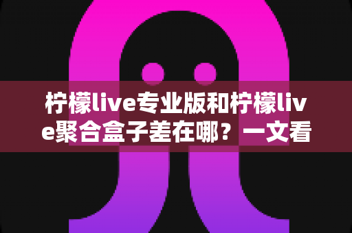 柠檬live专业版和柠檬live聚合盒子差在哪？一文看懂两者核心区别，选对不踩坑